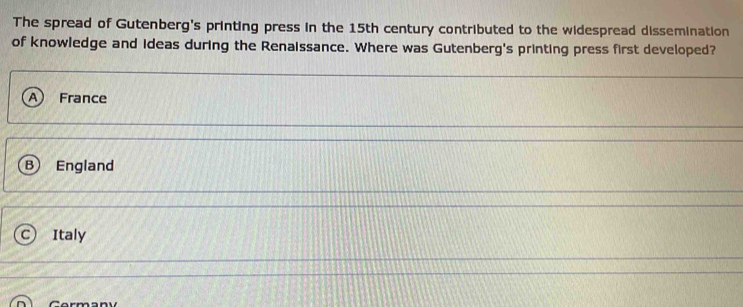 The spread of Gutenberg's printing press in the 15th century contributed to the widespread dissemination
of knowledge and Ideas during the Renaissance. Where was Gutenberg's printing press first developed?
a France
B England
Italy
Cormany