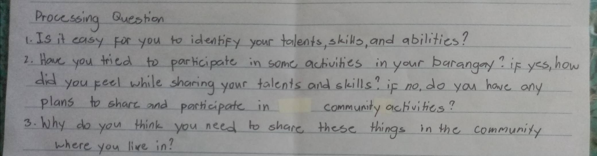 Processing Question 
1. Is it easy for you to identify your talents, skills, and abilities? 
2. Have you tried to parricipate in some activities in your barangay? if yes, how 
did you feel while sharing your talents and skills? if no, do you have any 
plans to shart and participate in community activities? 
3. Why do you think you need to share these things in the community 
where you live in?