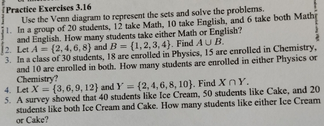 Practice Exercises 3.16 
Use the Venn diagram to represent the sets and solve the problems. 
1. In a group of 20 students, 12 take Math, 10 take English, and 6 take both Math 
and English. How many students take either Math or English? 
2. Let A= 2,4,6,8 and B= 1,2,3,4. Find A∪ B. 
3. In a class of 30 students, 18 are enrolled in Physics, 15 are enrolled in Chemistry, 
and 10 are enrolled in both. How many students are enrolled in either Physics or 
Chemistry? 
4. Let X= 3,6,9,12 and Y= 2,4,6,8,10. Find X∩ Y. 
5. A survey showed that 40 students like Ice Cream, 50 students like Cake, and 20
students like both Ice Cream and Cake. How many students like either Ice Cream 
or Cake?