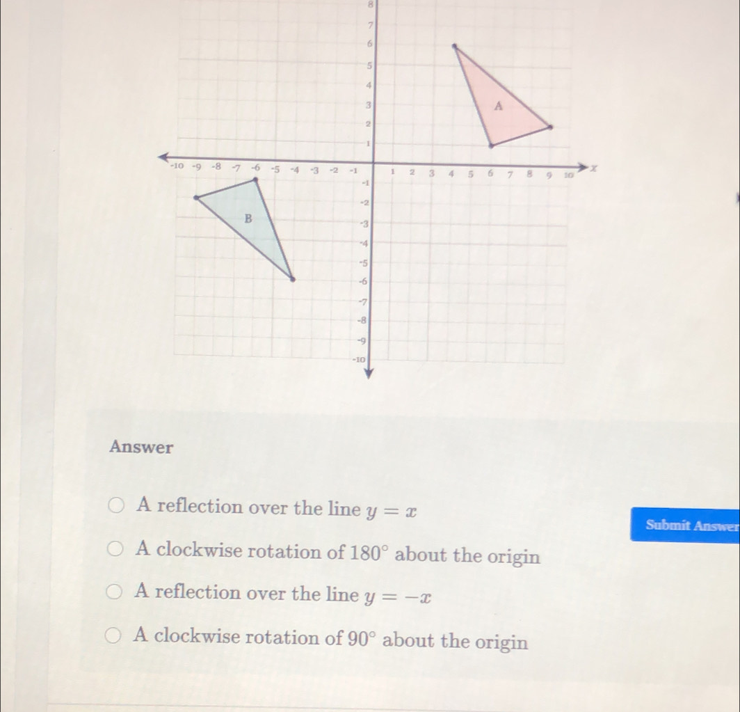 Answer
A reflection over the line y=x Submit Answer
A clockwise rotation of 180° about the origin
A reflection over the line y=-x
A clockwise rotation of 90° about the origin