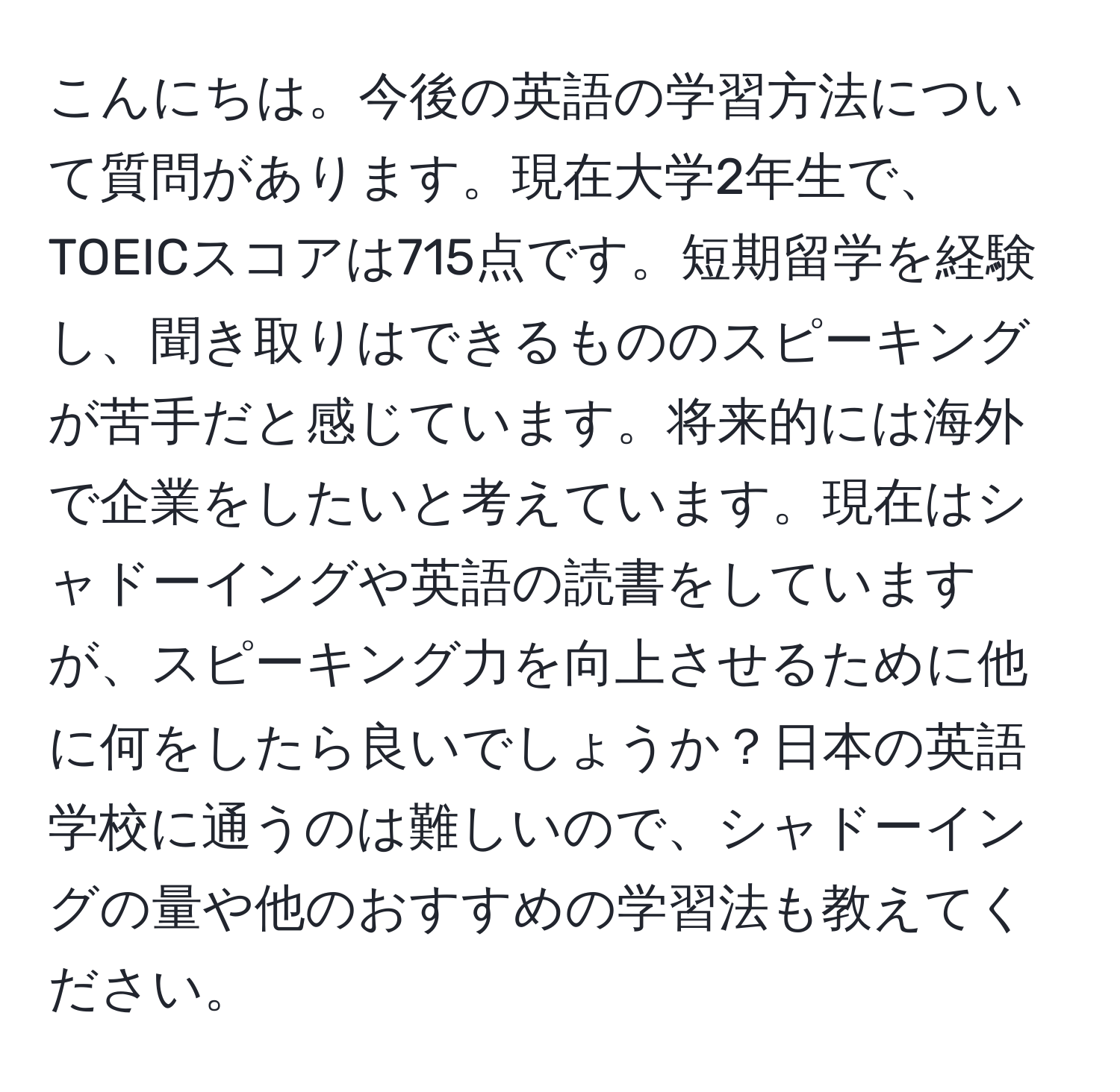 こんにちは。今後の英語の学習方法について質問があります。現在大学2年生で、TOEICスコアは715点です。短期留学を経験し、聞き取りはできるもののスピーキングが苦手だと感じています。将来的には海外で企業をしたいと考えています。現在はシャドーイングや英語の読書をしていますが、スピーキング力を向上させるために他に何をしたら良いでしょうか？日本の英語学校に通うのは難しいので、シャドーイングの量や他のおすすめの学習法も教えてください。