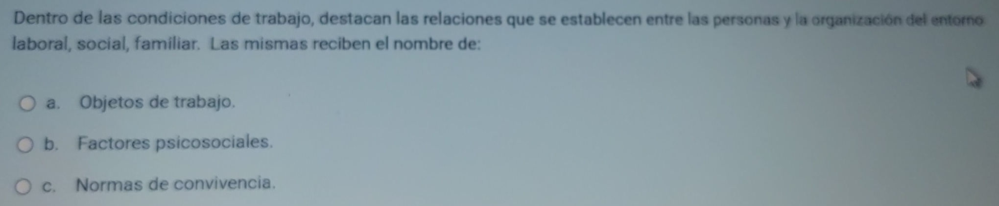 Dentro de las condiciones de trabajo, destacan las relaciones que se establecen entre las personas y la organización del entoro
laboral, social, familiar. Las mismas reciben el nombre de:
a. Objetos de trabajo.
b. Factores psicosociales.
c. Normas de convivencia.