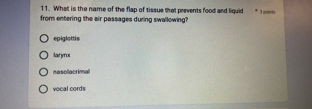 What is the name of the flap of tissue that prevents food and liquid 3 points
from entering the air passages during swallowing?
epiglottis
larynx
nasolacrimal
vocal cords