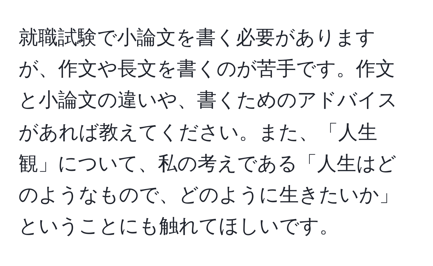 就職試験で小論文を書く必要がありますが、作文や長文を書くのが苦手です。作文と小論文の違いや、書くためのアドバイスがあれば教えてください。また、「人生観」について、私の考えである「人生はどのようなもので、どのように生きたいか」ということにも触れてほしいです。