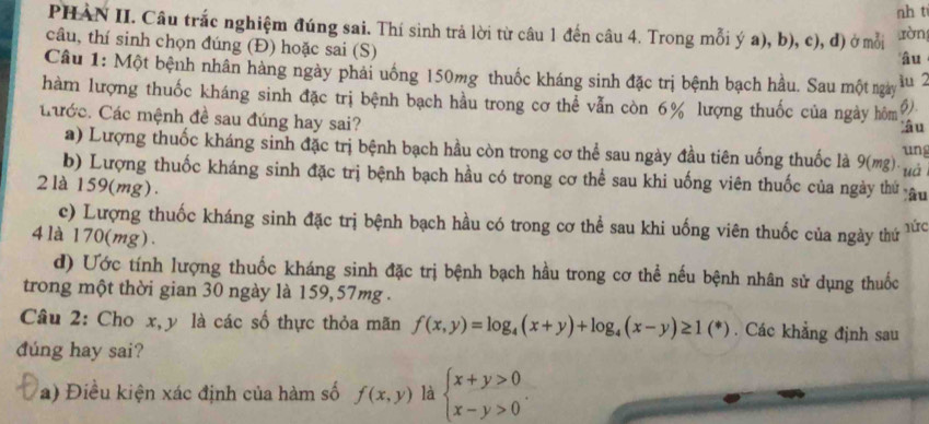 nh t
PHAN II. Câu trắc nghiệm đúng sai. Thí sinh trả lời từ câu 1 đến câu 4. Trong mỗi ý a), b), c), đ) ở mỗi ràn
câu, thí sinh chọn đúng (Đ) hoặc sai (S)
'âu
Câu 1: Một bệnh nhân hàng ngày phải uống 150mg thuốc kháng sinh đặc trị bệnh bạch hầu. Sau một ngày
iu 2
hàm lượng thuốc kháng sinh đặc trị bệnh bạch hầu trong cơ thể vẫn còn 6% lượng thuốc của ngày hôm 6).
tước. Các mệnh đề sau đúng hay sai? âu
a) Lượng thuốc kháng sinh đặc trị bệnh bạch hầu còn trong cơ thể sau ngày đầu tiên uống thuốc là 9 (mg). ung
b) Lượng thuốc kháng sinh đặc trị bệnh bạch hầu có trong cơ thể sau khi uống viên thuốc của ngày thứ uà lâu
2 là 159 (mg) .
c) Lượng thuốc kháng sinh đặc trị bệnh bạch hầu có trong cơ thể sau khi uống viên thuốc của ngày thứ lức
4 là 170 (mg) .
d) Ước tính lượng thuốc kháng sinh đặc trị bệnh bạch hầu trong cơ thể nếu bệnh nhân sử dụng thuốc
trong một thời gian 30 ngày là 159, 57mg.
Câu 2: Cho x, y là các số thực thỏa mãn f(x,y)=log _4(x+y)+log _4(x-y)≥ 1(*). Các khẳng định sau
dúng hay sai?
a) Điều kiện xác định của hàm số f(x,y) là beginarrayl x+y>0 x-y>0endarray..