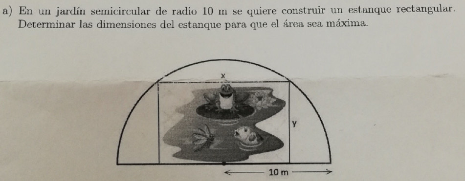 En un jardín semicircular de radio 10 m se quiere construir un estanque rectangular. 
Determinar las dimensiones del estanque para que el área sea máxima.