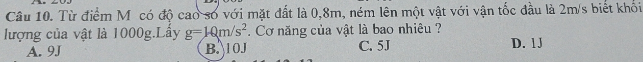 Từ điểm M ỹcó độ cao số với mặt đất là 0, 8m, ném lên một vật với vận tốc đầu là 2m/s biết khối
lượng của vật là 1000g.Lầy g=10m/s^2. Cơ năng của vật là bao nhiêu ?
A. 9J B. 10J C. 5J
D. 1J