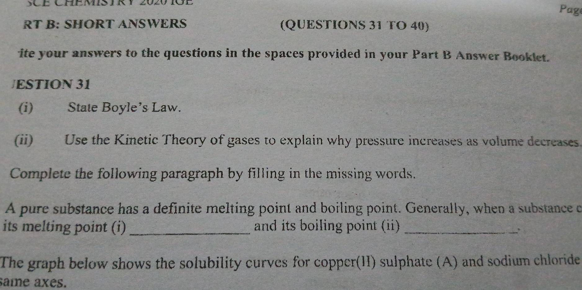 SCE CHEMIS IRY 2020 1OE 
Page 
RT B: SHORT ANSWERS (QUESTIONS 31 TO 40) 
ite your answers to the questions in the spaces provided in your Part B Answer Booklet. 
JESTION 31 
(i) State Boyle’s Law. 
(ii) Use the Kinetic Theory of gases to explain why pressure increases as volume decreases. 
Complete the following paragraph by filling in the missing words. 
A pure substance has a definite melting point and boiling point. Generally, when a substance c 
its melting point (i) _and its boiling point (ii)_ 
The graph below shows the solubility curves for copper(II) sulphate (A) and sodium chloride 
same axes.