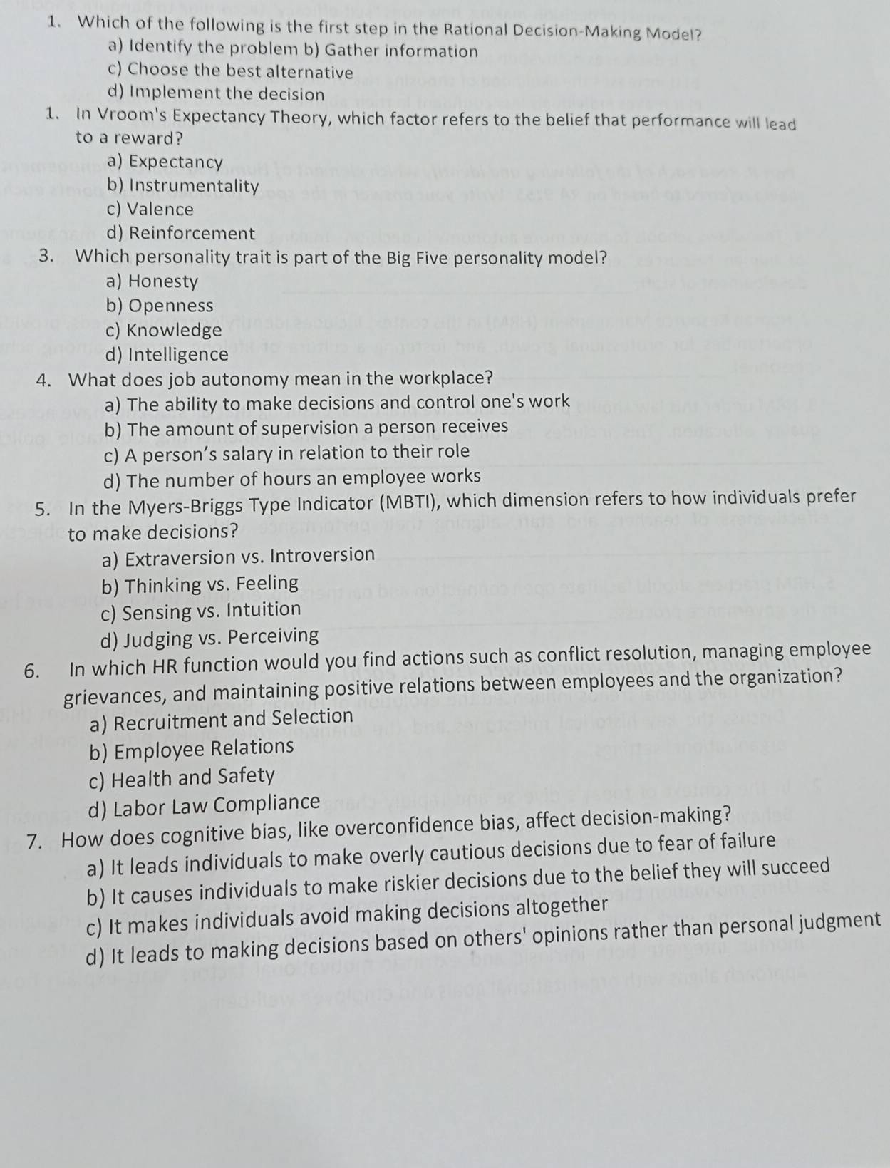 Which of the following is the first step in the Rational Decision-Making Model?
a) Identify the problem b) Gather information
c) Choose the best alternative
d) Implement the decision
1. In Vroom's Expectancy Theory, which factor refers to the belief that performance will lead
to a reward?
a) Expectancy
b) Instrumentality
c) Valence
d) Reinforcement
3. Which personality trait is part of the Big Five personality model?
a) Honesty
b) Openness
c) Knowledge
d) Intelligence
4. What does job autonomy mean in the workplace?
a) The ability to make decisions and control one's work
b) The amount of supervision a person receives
c) A person’s salary in relation to their role
d) The number of hours an employee works
5. In the Myers-Briggs Type Indicator (MBTI), which dimension refers to how individuals prefer
to make decisions?
a) Extraversion vs. Introversion
b) Thinking vs. Feeling
c) Sensing vs. Intuition
d) Judging vs. Perceiving
6. In which HR function would you find actions such as conflict resolution, managing employee
grievances, and maintaining positive relations between employees and the organization?
a) Recruitment and Selection
b) Employee Relations
c) Health and Safety
d) Labor Law Compliance
7. How does cognitive bias, like overconfidence bias, affect decision-making?
a) It leads individuals to make overly cautious decisions due to fear of failure
b) It causes individuals to make riskier decisions due to the belief they will succeed
c) It makes individuals avoid making decisions altogether
d) It leads to making decisions based on others' opinions rather than personal judgment