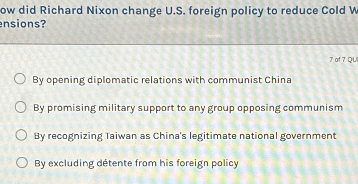 ow did Richard Nixon change U.S. foreign policy to reduce Cold W
ensions?
7 of 7 QU
By opening diplomatic relations with communist China
By promising military support to any group opposing communism
By recognizing Taiwan as China's legitimate national government
By excluding détente from his foreign policy