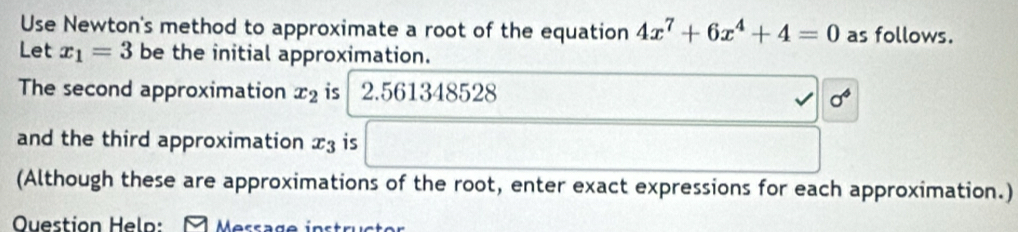 Use Newton's method to approximate a root of the equation 4x^7+6x^4+4=0 as follows. 
Let x_1=3 be the initial approximation. 
The second approximation x_2 is 2.561348528
sigma^4
and the third approximation x_3 is 
(Although these are approximations of the root, enter exact expressions for each approximation.) 
Ouestion Heln: