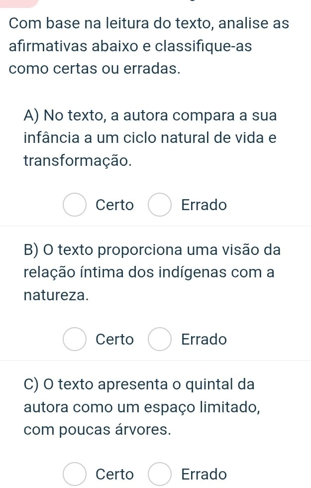 Com base na leitura do texto, analise as
afirmativas abaixo e classifique-as
como certas ou erradas.
A) No texto, a autora compara a sua
infância a um ciclo natural de vida e
trans formação.
Certo Errado
B) O texto proporciona uma visão da
relação íntima dos indígenas com a
natureza.
Certo Errado
C) O texto apresenta o quintal da
autora como um espaço limitado,
com poucas árvores.
Certo Errado