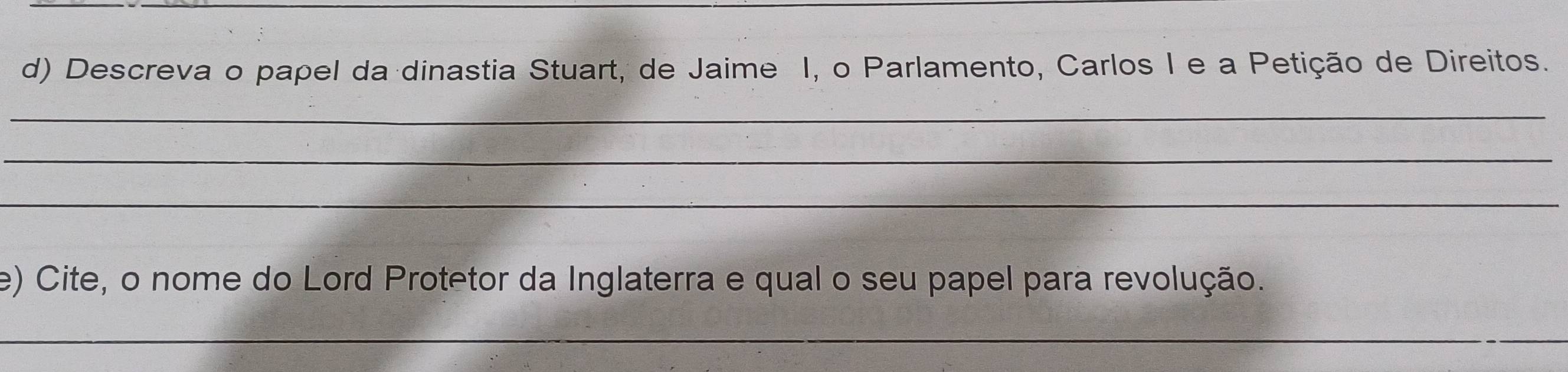 Descreva o papel da dinastia Stuart, de Jaime I, o Parlamento, Carlos I e a Petição de Direitos. 
_ 
_ 
_ 
e) Cite, o nome do Lord Protetor da Inglaterra e qual o seu papel para revolução. 
_