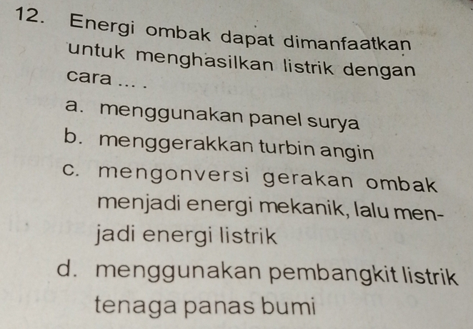 Energi ombak dapat dimanfaatkan
untuk menghäsilkan listrik dengan
cara ... .
a. menggunakan panel surya
b. menggerakkan turbin angin
c. mengonversi gerakan ombak
menjadi energi mekanik, lalu men-
jadi energi listrik
d. menggunakan pembangkit listrik
tenaga panas bumi