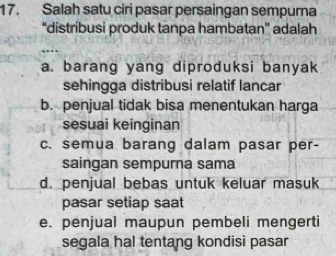 Salah satu ciri pasar persaingan sempurna
“distribusi produk tanpa hambatan” adalah
a. barang yang diproduksi banyak
sehingga distribusi relatif lancar
b. penjual tidak bisa menentukan harga
sesuai keinginan
c. semua barang dalam pasar per-
saingan sempurna sama
d. penjual bebas untuk keluar masuk
pasar setiap saat
e. penjual maupun pembeli mengerti
segala hal tentang kondisi pasar