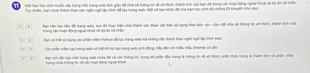 ộ Một bạn học sinh muốn xây dựng một trang web đơn giản để chia sẻ thông tin về sở thích, thành tích của bạn đó trong các hoạt động ngoại khoá và dự án cá nhân.
Tuy nhiên, bạn chưa thành thạo các ngôn ngữ lập trình để tạo trang web. Một số bạn khác đã cho bạn học sinh đó những lời khuyên như sau:
T F Bạn nên tạo tiêu đề trang web, sau đó thực hiện chia thành các đoạn văn bản sử dụng khai báo đế chia sẻ thông tin sở thích, thành tích của
trong các hoạt động ngoại khoá và dự án cá nhân
T F Bạn có thể sử dụng các phần mềm Python đế tạo trang web mà không cần thành thạo ngôn ngữ lập trính web.
T F Các phần mềm tạo trang web có thể hỗ trợ tạo trang web sinh động, hấp dân với nhiều mẫu (theme) có sản.
T F Bạn chỉ cần tạo một trang web chứa tất cả các thông tin, trong đó phần đầu trang là thông tin về sở thích, phần thân trang là thành tích và phần chân
trang chứa thông tin về các hoạt động ngoại khoá.