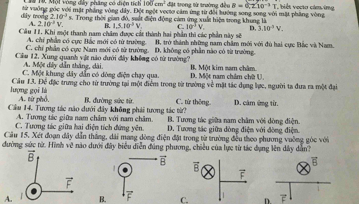 Cả 10. Một vòng dây phăng có diện tích 100cm^2 đặt trong từ trường đều B=0,2.10^(-3)T , biết vectơ cảm.ứng
từ vuông góc với mặt phăng vòng dây. Đột ngột vectơ cảm ứng từ đổi hướng song song với mặt phăng vòng
dây trong 2.10^(-3) c s. Trong thời gian đó, suất điện động cảm ứng xuất hiện trong khung là
A. 2.10^(-3)V.
B. 1,5.10^(-3)V. C. 10^(-3)V. 3.10^(-3)V.
D.
Câu 11. Khi một thanh nam châm được cắt thành hai phần thì các phần này sẽ
A. chỉ phần có cực Bắc mới có từ trường. B. trở thành những nam châm mới với đủ hai cực Bắc và Nam.
C. chi phần có cực Nam mới có từ trường. D. không có phần nào có từ trường.
Câu 12. Xung quanh vật nào dưới đây không có từ trường?
A. Một dây dẫn thắng, dài. B. Một kim nam châm.
C. Một khung dây dẫn có dòng điện chạy qua. D. Một nam châm chữ U.
Câu 13. Để đặc trưng cho từ trường tại một điểm trong từ trường về mặt tác dụng lực, người ta đưa ra một đại
lượng gọi là
A. từ phổ. B. đường sức từ. C. từ thông. D. cảm ứng từ.
Câu 14. Tương tác nào dưới đây không phải tương tác từ?
A. Tương tác giữa nam châm với nam châm.  B. Tương tác giữa nam châm với dòng điện.
C. Tương tác giữa hai điện tích đứng yên. D. Tương tác giữa dòng điện với dòng điện.
Câu 15. Xét đoạn dây dẫn thăng, dài mang dòng điện đặt trong từ trường đều theo phương vuông góc với
đường sức từ. Hình vẽ nào dưới đây biểu diễn đúng phương, chiều của lực từ tác dụng lên dây dẫn?
vector B
A.
B. vector F
C.
D.