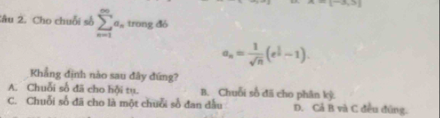 -1^(-3),3)
Sâu 2. Cho chuỗi số sumlimits _(n=1)^(∈fty)a_ntrongdb
a_n= 1/sqrt(n) (e^(frac 1)n-1). 
Khẳng định nào sau đây đứng?
A. Chuỗi số đã cho hội tụ. B. Chuỗi số đã cho phân kỳ.
C. Chuỗi số đã cho là một chuỗi số đan đấu D. Cả B và C đều đứng.