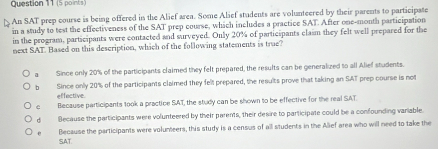 An SAT prep course is being offered in the Alief area. Some Alief students are volunteered by their parents to participate
in a study to test the effectiveness of the SAT prep course, which includes a practice SAT After one-month participation
in the program, participants were contacted and surveyed. Only 20% of participants claim they felt well prepared for the
next SAT. Based on this description, which of the following statements is true?
a Since only 20% of the participants claimed they felt prepared, the results can be generalized to all Alief students.
b Since only 20% of the participants claimed they felt prepared, the results prove that taking an SAT prep course is not
effective.
C Because participants took a practice SAT, the study can be shown to be effective for the real SAT.
dà Because the participants were volunteered by their parents, their desire to participate could be a confounding variable.
e Because the participants were volunteers, this study is a census of all students in the Alief area who will need to take the
SAT.