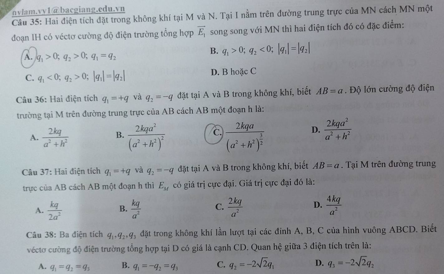 nvlam.vy1@bacgiang.edu.vn
Câu 35: Hai điện tích đặt trong không khí tại M và N. Tại I nằm trên đường trung trực của MN cách MN một
đoạn IH có véctơ cường độ điện trường tổng hợp vector E_1 song song với MN thì hai điện tích đó có đặc điểm:
A. q_1>0;q_2>0;q_1=q_2
B. q_1>0;q_2<0;|q_1|=|q_2|
C. q_1<0;q_2>0;|q_1|=|q_2| D. B hoặc C
Câu 36: Hai điện tích q_1=+q và q_2=-q đặt tại A và B trong không khí, biết AB=a. Độ lớn cường độ điện
trường tại M trên đường trung trực của AB cách AB một đoạn h là:
c.
A.  2kq/a^2+h^2  frac 2kqa^2(a^2+h^2)^2 frac 2kqa(a^2+h^2)^ 3/2 
B.
D.  2kqa^2/a^2+h^2 
Câu 37: Hai điện tích q_1=+q và q_2=-q đặt tại A và B trong không khí, biết AB=a. Tại M trên đường trung
trực của AB cách AB một đoạn h thì E_M có giá trị cực đại. Giá trị cực đại đó là:
A.  kq/2a^2   kq/a^2   2kq/a^2   4kq/a^2 
B.
C.
D.
Câu 38: Ba điện tích q_1,q_2,q_3 đặt trong không khí lần lượt tại các đỉnh A, B, C của hình vuông ABCD. Biết
véctơ cường độ điện trường tổng hợp tại D có giá là cạnh CD. Quan hệ giữa 3 điện tích trên là:
A. q_1=q_2=q_3 B. q_1=-q_2=q_3
C. q_2=-2sqrt(2)q_1 D. q_3=-2sqrt(2)q_2