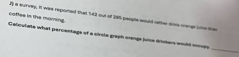 coffee in the morning. J) a survey, it was reported that 142 out of 285 people would rather drink crange juice then 
_ 
Calculate what percentage of a circle graph orange juice drinkers would eccupy