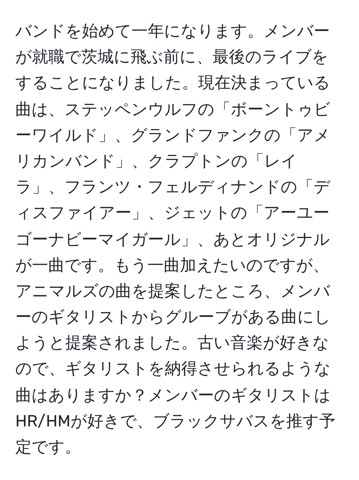 バンドを始めて一年になります。メンバーが就職で茨城に飛ぶ前に、最後のライブをすることになりました。現在決まっている曲は、ステッペンウルフの「ボーントゥビーワイルド」、グランドファンクの「アメリカンバンド」、クラプトンの「レイラ」、フランツ・フェルディナンドの「ディスファイアー」、ジェットの「アーユーゴーナビーマイガール」、あとオリジナルが一曲です。もう一曲加えたいのですが、アニマルズの曲を提案したところ、メンバーのギタリストからグルーブがある曲にしようと提案されました。古い音楽が好きなので、ギタリストを納得させられるような曲はありますか？メンバーのギタリストはHR/HMが好きで、ブラックサバスを推す予定です。