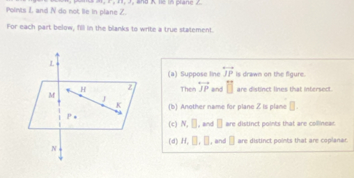 Points L and N do not lie in plane Z.
For each part below, fill in the blanks to write a true statement.
(a) Suppose line overleftrightarrow JP is drawn on the figure.
Then overleftrightarrow JP and □ are distinct lines that intersect.
(b) Another name for plane Z is plane □. 
(c) N, □ , and □ are distinct points that are collinear.
(d) H, □ , □ , and □ are distinct points that are copianar.