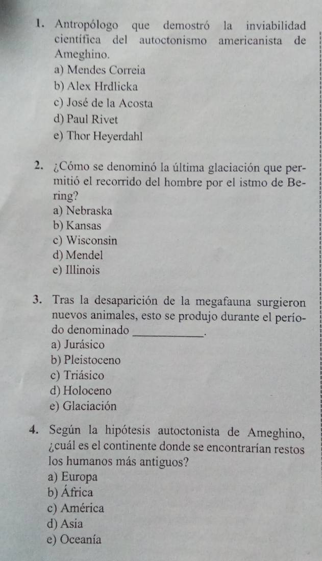 Antropólogo que demostró la inviabilidad
científica del autoctonismo americanista de
Ameghino.
a) Mendes Correia
b) Alex Hrdlicka
c) José de la Acosta
d) Paul Rivet
e) Thor Heyerdahl
2. ¿Cómo se denominó la última glaciación que per-
mitió el recorrido del hombre por el istmo de Be-
ring?
a) Nebraska
b) Kansas
c) Wisconsin
d) Mendel
e) Illinois
3. Tras la desaparición de la megafauna surgieron
nuevos animales, esto se produjo durante el perío-
do denominado_
a) Jurásico
b) Pleistoceno
c) Triásico
d) Holoceno
e) Glaciación
4. Según la hipótesis autoctonista de Ameghino,
A cuál es el continente donde se encontrarían restos
los humanos más antiguos?
a) Europa
b) África
c) América
d) Asia
e) Oceanía