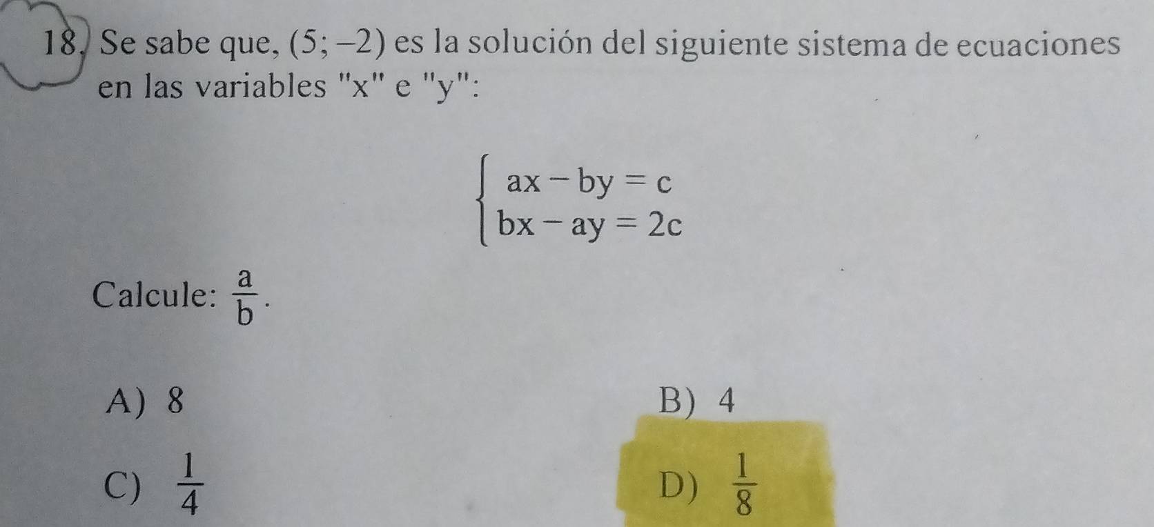 Se sabe que, (5;-2) es la solución del siguiente sistema de ecuaciones
en las variables "x" e "y":
beginarrayl ax-by=c bx-ay=2cendarray.
Calcule:  a/b .
A 8 B) 4
C)  1/4   1/8 
D)