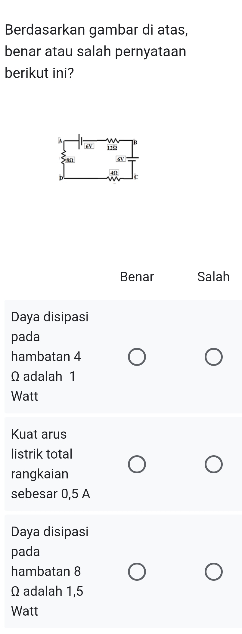 Berdasarkan gambar di atas,
benar atau salah pernyataan
berikut ini?
Benar Salah
Daya disipasi
pada
hambatan 4
Ω adalah 1
Watt
Kuat arus
listrik total
rangkaian
sebesar 0,5 A
Daya disipasi
pada
hambatan 8
Ω adalah 1,5
Watt