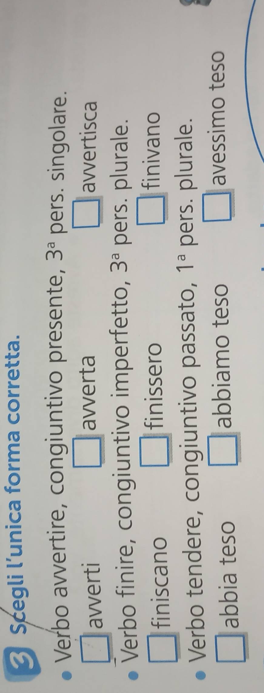 Scegli l’unica forma corretta.
Verbo avvertire, congiuntivo presente, 3^a pers. singolare.
avverti avverta avvertisca
Verbo finire, congiuntivo imperfetto, 3^a pers. plurale.
finiscano
finissero finivano
Verbo tendere, congiuntivo passato, 1^a pers. plurale.
abbia teso
abbiamo teso
avessimo teso