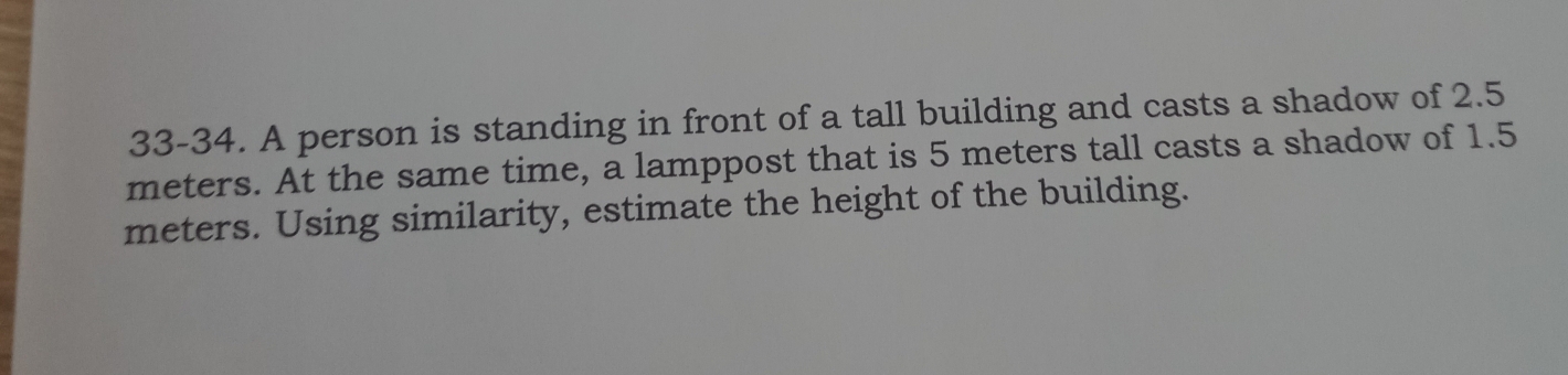 33-34. A person is standing in front of a tall building and casts a shadow of 2.5
meters. At the same time, a lamppost that is 5 meters tall casts a shadow of 1.5
meters. Using similarity, estimate the height of the building.