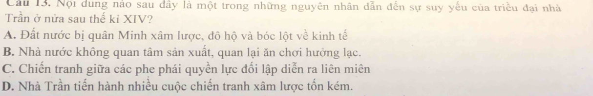 Cầu 13. Nội dung nào sau đây là một trong những nguyên nhân dẫn đến sự suy yếu của triều đại nhà
Trần ở nửa sau thế kỉ XIV?
A. Đất nước bị quân Minh xâm lược, đô hộ và bóc lột về kinh tế
B. Nhà nước không quan tâm sản xuất, quan lại ăn chơi hưởng lạc.
C. Chiến tranh giữa các phe phái quyền lực đối lập diễn ra liên miên
D. Nhà Trần tiến hành nhiều cuộc chiến tranh xâm lược tốn kém.