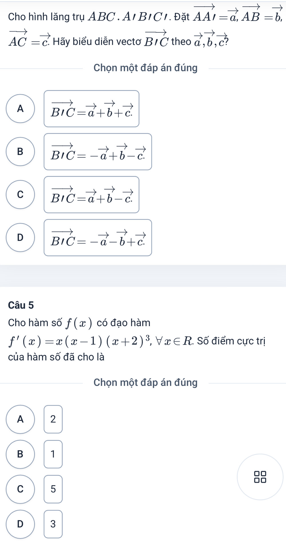 Cho hình lăng trụ ABC. A1 B1C1. Đặt vector AA=vector a, vector AB=vector b,
vector AC=vector c. Hãy biểu diễn vectơ vector BIC theo vector a, vector b, vector c? 
Chọn một đáp án đúng
A vector BIC=vector a+vector b+vector c.
B vector BIC=-vector a+vector b-vector c.
C vector BIC=vector a+vector b-vector c.
D vector BIC=-vector a-vector b+vector c.
Câu 5
Cho hàm số f(x) có đạo hàm
f'(x)=x(x-1)(x+2)^3 ∀ x∈ R 2. Số điểm cực trị
của hàm số đã cho là
Chọn một đáp án đúng
A 2
B 1
8
C 5
D 3