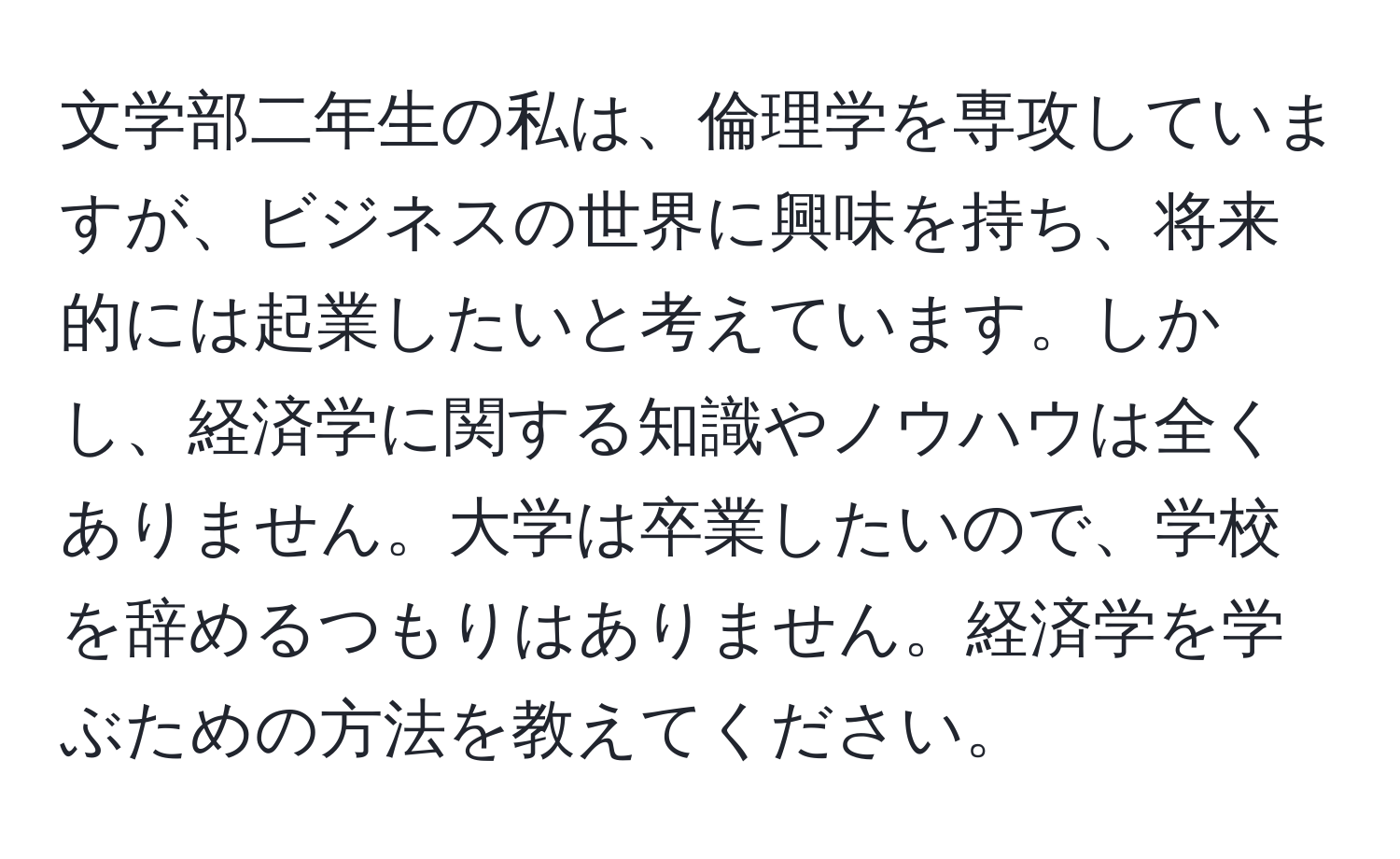 文学部二年生の私は、倫理学を専攻していますが、ビジネスの世界に興味を持ち、将来的には起業したいと考えています。しかし、経済学に関する知識やノウハウは全くありません。大学は卒業したいので、学校を辞めるつもりはありません。経済学を学ぶための方法を教えてください。