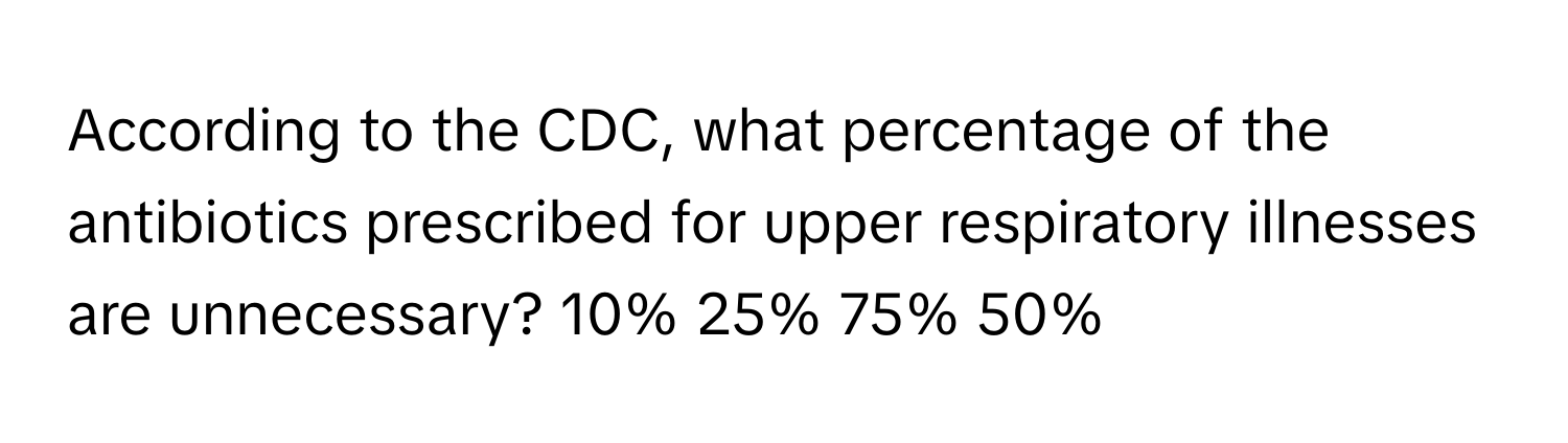 According to the CDC, what percentage of the antibiotics prescribed for upper respiratory illnesses are unnecessary? 10% 25% 75% 50%