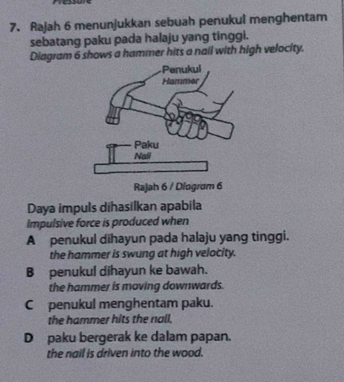 Rajah 6 menunjukkan sebuah penukul menghentam
sebatang paku pada halaju yang tinggi.
Diagram 6 shows a hammer hits a nail with high velocity.
Daya impuls dihasilkan apabila
Impulsive force is produced when
A penukul dihayun pada halaju yang tinggi.
the hammer is swung at high velocity.
B penukul dihayun ke bawah.
the hammer is moving downwards.
Cpenukul menghentam paku.
the hammer hits the nall.
Dpaku bergerak ke dalam papan.
the nail is driven into the wood.