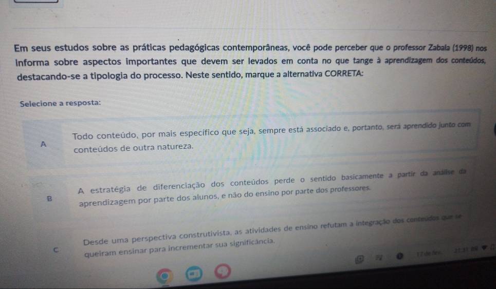 Em seus estudos sobre as práticas pedagógicas contemporâneas, você pode perceber que o professor Zabala (1998) nos
informa sobre aspectos importantes que devem ser levados em conta no que tange à aprendizagem dos conteúdos,
destacando-se a tipologia do processo. Neste sentido, marque a alternativa CORRETA:
Selecione a resposta:
Todo conteúdo, por mais específico que seja, sempre está associado e, portanto, será aprendido junto com
A
conteúdos de outra natureza.
A estratégia de diferenciação dos conteúdos perde o sentido basicamente a partir da analise da
B
aprendizagem por parte dos alunos, e não do ensino por parte dos professores.
Desde uma perspectiva construtivista, as atividades de ensino refutam a integração dos conteúdos que se
C queiram ensinar para incrementar sua significância.
1 2 de h