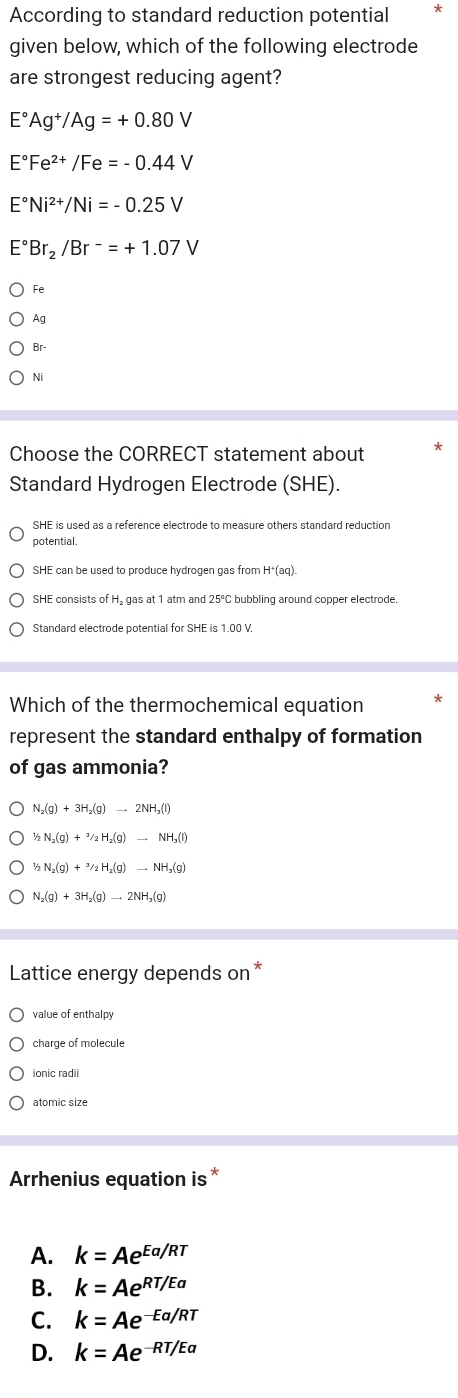 According to standard reduction potential
given below, which of the following electrode
are strongest reducing agent?
E°Ag^+/Ag=+0.80V
E°Fe^(2+)/Fe=-0.44V
E°Ni^(2+)/Ni=-0.25V
E°Br_2/Br^-=+1.07V
Fe
Ag
Br-
Ni
Choose the CORRECT statement about
Standard Hydrogen Electrode (SHE).
SHE is used as a reference electrode to measure others standard reduction
potential.
SHE can be used to produce hydrogen gas from H*(aq).
SHE consists of H₂ gas at 1 atm and 25°C bubbling around copper electrode.
Standard electrode potential for SHE is 1.00 V
Which of the thermochemical equation
represent the standard enthalpy of formation
of gas ammonia?
N_2(g)+3H_2(g)to 2NH_3(l)
1/2N_2(g)+3(g)+^2H_2(g)to NH_3(l)
1/2N_2(g)+3/2H_2(g)to NH_3(g)
N_2(g)+3H_2(g)to 2NH_3(g)
Lattice energy depends on *
value of enthalpy
charge of molecule
Arrhenius equation is*
A. k=Ae^(Ea/RT)
B. k=Ae^(RT/Ea)
C. k=Ae^(-Ea/RT)
D. k=Ae^(-RT/Ea)