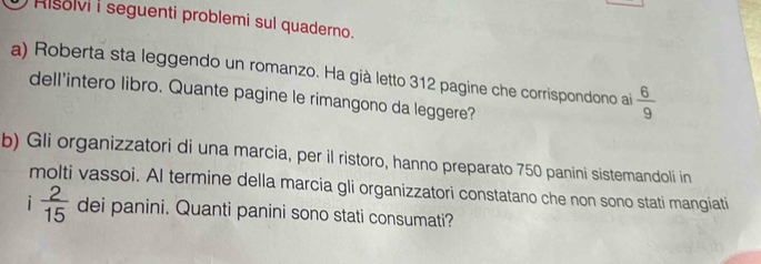 Hsolvi i seguenti problemi sul quaderno. 
a) Roberta sta leggendo un romanzo. Ha già letto 312 pagine che corrispondono ai  6/9 
dell'intero libro. Quante pagine le rimangono da leggere? 
b) Gli organizzatori di una marcia, per il ristoro, hanno preparato 750 panini sistemandoli in 
molti vassoi. AI termine della marcia gli organizzatori constatano che non sono stati mangiati 
i  2/15  dei panini. Quanti panini sono stati consumati?