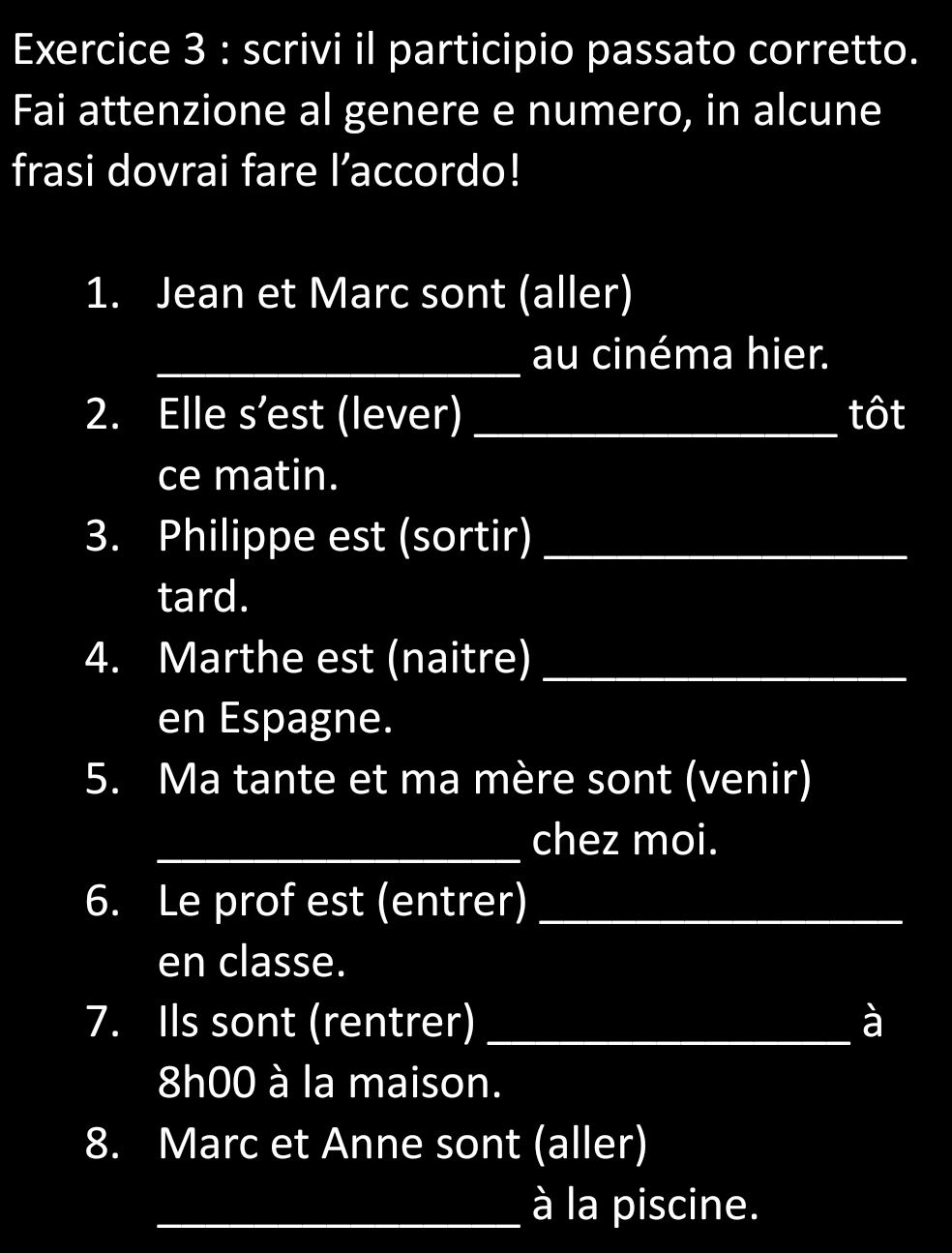 scrivi il participio passato corretto. 
Fai attenzione al genere e numero, in alcune 
frasi dovrai fare l’accordo! 
1. Jean et Marc sont (aller) 
_au cinéma hier. 
2. Elle s’est (lever) _tôt 
ce matin. 
3. Philippe est (sortir)_ 
tard. 
4. Marthe est (naitre)_ 
en Espagne. 
5. Ma tante et ma mère sont (venir) 
_chez moi. 
6. Le prof est (entrer)_ 
en classe. 
7. Ils sont (rentrer) _à
8h00 à la maison. 
8. Marc et Anne sont (aller) 
_à la piscine.