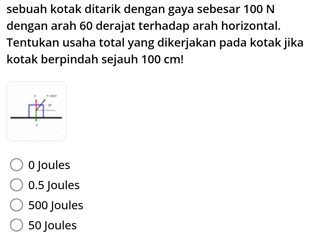 sebuah kotak ditarik dengan gaya sebesar 100 N
dengan arah 60 derajat terhadap arah horizontal.
Tentukan usaha total yang dikerjakan pada kotak jika
kotak berpindah sejauh 100 cm!
4 β → B
0 Joules
0.5 Joules
500 Joules
50 Joules