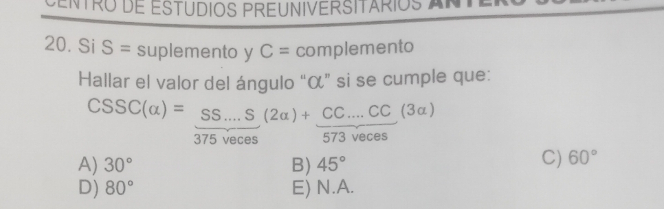 CENTRO dE ESTUDIOS PREUNIVERSITARIOS AN
20. Si S= suplemento y C= complemento
Hallar el valor del ángulo “ α ” si se cumple que:
CSSC(alpha )= (SS...S)/375Veces (2alpha )+frac CCC....CC(3alpha )
A) 30° B) 45°
C) 60°
D) 80° E) N.A.