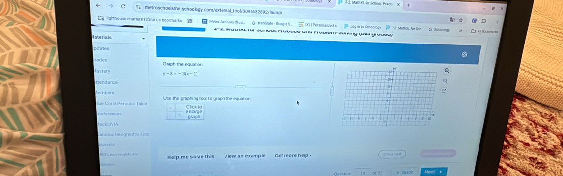 2-2. MathXI, for School, Pract x 
metroschoolsmn.schoology.com/external_tool/3096632892/launch 
lighthouse charter k12 mn us bookmarks Metro Schools Stud G translate - Google S.... IXL I Personalized s... Log in to Schoology 1-3: MathXL for Sch. G Scheology At Bookm4/8 
2-2 Mathal für Scrdol Fractico and Frobión e Joming (umo grodsu) 
Materials 
pdates 
rades Graph the equation. 
lastery y-3=-3(x-1)
ttendance 
lembers 
Use the graphing tool to graph the equation. 
Click to 
onferences enlarge graph 
tackinVIA 
Cational Geographio Kida 
BS LeanvngMedia Help me solve this View an example Get more help - Cindrall 
18 of31 * Dack Noxt 》