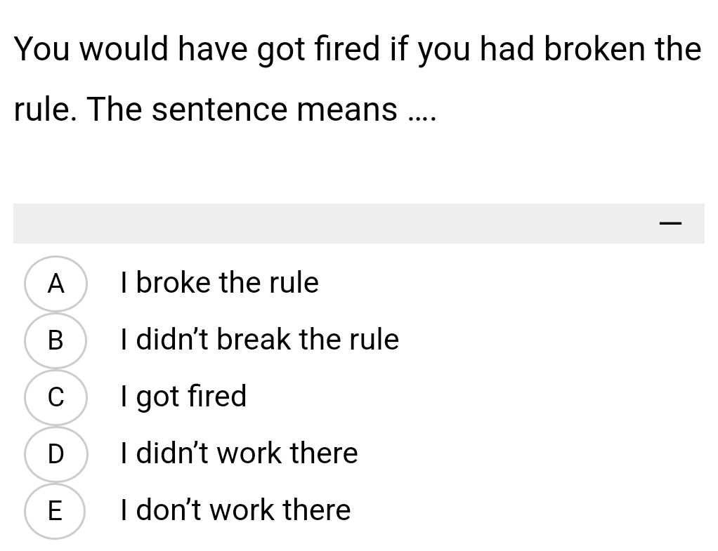 You would have got fired if you had broken the
rule. The sentence means ....

A I broke the rule
B I didn't break the rule
C I got fired
D I didn't work there
E I don't work there