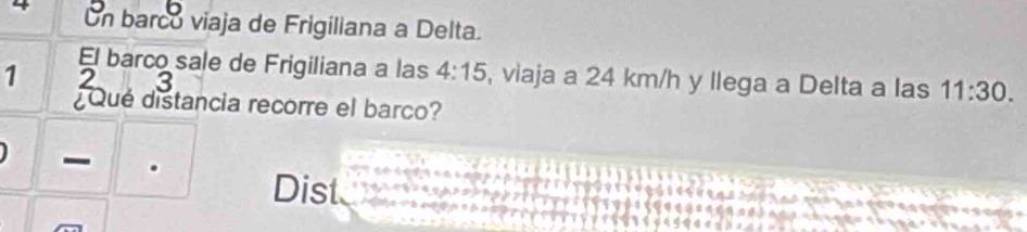 On barco viaja de Frigiliana a Delta. 
El barco sale de Frigiliana a las 4:15 , viaja a 24 km/h y llega a Delta a las 11:30.
1 2 3
¿Qué distancia recorre el barco? 
Dist