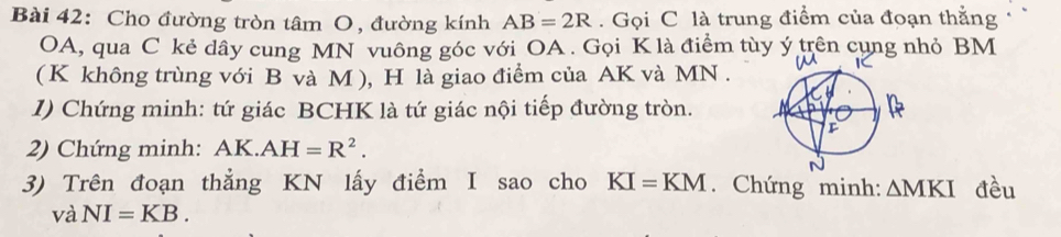 Cho đường tròn tâm O, đường kính AB=2R. Gọi C là trung điểm của đoạn thằng
OA, qua C kẻ dây cung MN vuông góc với OA. Gọi K là điểm tùy ý trên cụng nhỏ BM
( K không trùng với B và M ), H là giao điểm của AK và MN. 
1) Chứng minh: tứ giác BCHK là tứ giác nội tiếp đường tròn. 
2) Chứng minh: AK.AH=R^2. 
3) Trên đoạn thẳng KN lấy điểm I sao cho KI=KM. Chứng minh: △ MKI đều 
và NI=KB.