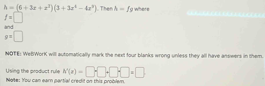 h=(6+3x+x^2)(3+3x^4-4x^9). Then h= fg where
f=□
and
g=□
NOTE: WeBWorK will automatically mark the next four blanks wrong unless they all have answers in them. 
Using the product rule h'(x)=□ · □ +□ · □ =□ ·
Note: You can earn partial credit on this problem.