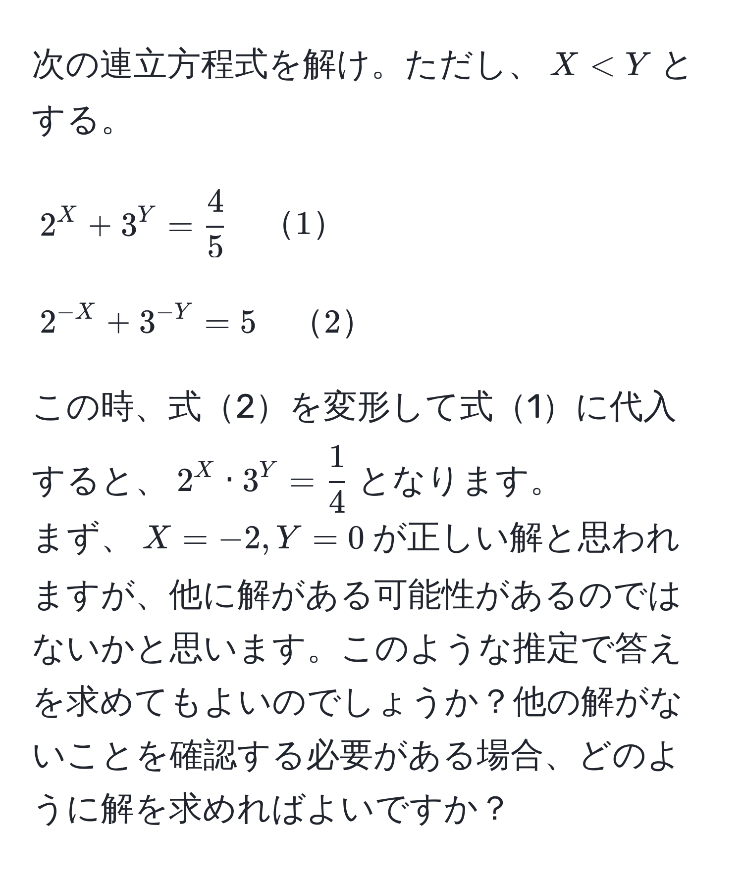 次の連立方程式を解け。ただし、$X < Y$とする。  
$$2^X + 3^Y =  4/5  quad 1$$  
$$2^(-X) + 3^(-Y) = 5 quad 2$$  
この時、式2を変形して式1に代入すると、$2^X · 3^Y =  1/4 $となります。  
まず、$X = -2, Y = 0$が正しい解と思われますが、他に解がある可能性があるのではないかと思います。このような推定で答えを求めてもよいのでしょうか？他の解がないことを確認する必要がある場合、どのように解を求めればよいですか？