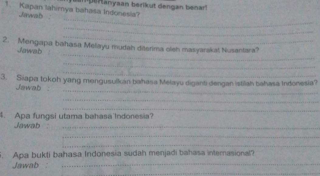 Juan pertanyaan berikut dengan benar! 
1. Kapan lahirnya bahasa Indonesia? 
_ 
Jawab 
_ 
_ 
_ 
2. Mengapa bahasa Melayu mudah diterima oleh masyarakat Nusantara? 
Jawab 
_ 
_ 
3. Siapa tokoh yang mengusulkan bahasa Melayu diganti dengan istilah bahasa Indonesia? 
Jawab :_ 
_ 
_ 
4. Apa fungsi utama bahasa Indonesia? 
Jawab :_ 
_ 
_ 
5. Apa bukti bahasa Indonesia sudah menjadi bahasa internasional? 
Jawab : 
_ 
_